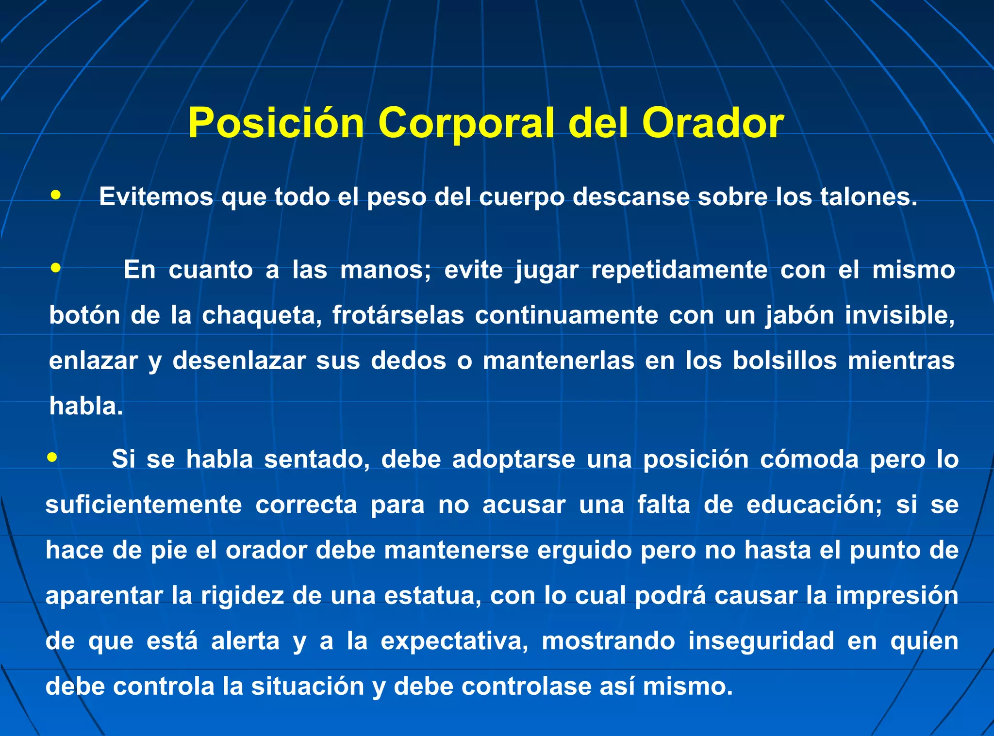 Posición Corporal del Orador
•   Evitemos que todo el peso del cuerpo descanse sobre los talones.

•     En cuanto a las manos; evite jugar repetidamente con el mismo
botón de la chaqueta, frotárselas continuamente con un jabón invisible,
enlazar y desenlazar sus dedos o mantenerlas en los bolsillos mientras
habla.

•    Si se habla sentado, debe adoptarse una posición cómoda pero lo
suficientemente correcta para no acusar una falta de educación; si se
hace de pie el orador debe mantenerse erguido pero no hasta el punto de
aparentar la rigidez de una estatua, con lo cual podrá causar la impresión
de que está alerta y a la expectativa, mostrando inseguridad en quien
debe controla la situación y debe controlase así mismo.
 