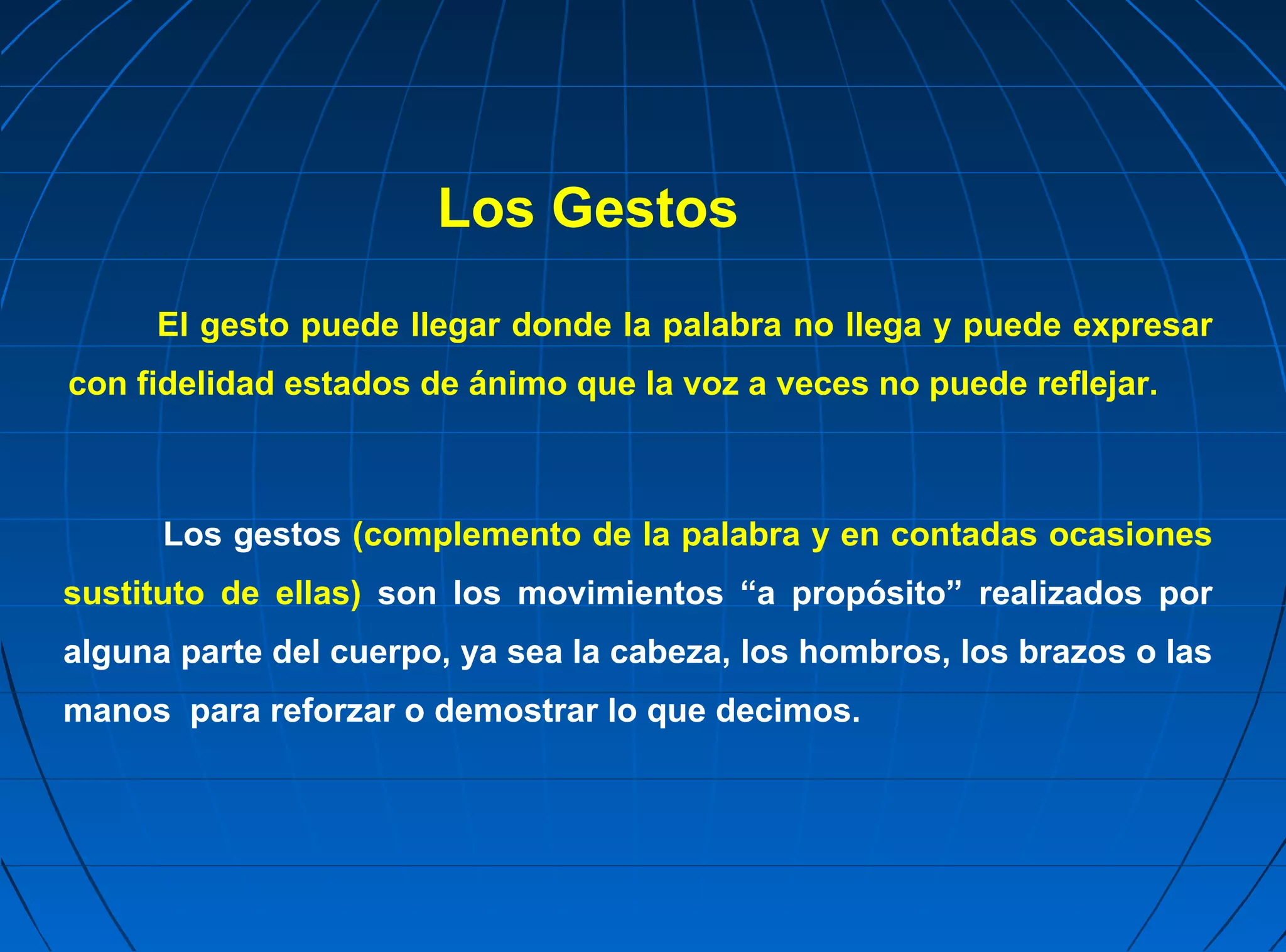Los Gestos
     El gesto puede llegar donde la palabra no llega y puede expresar
con fidelidad estados de ánimo que la voz a veces no puede reflejar.



      Los gestos (complemento de la palabra y en contadas ocasiones
sustituto de ellas) son los movimientos “a propósito” realizados por
alguna parte del cuerpo, ya sea la cabeza, los hombros, los brazos o las
manos para reforzar o demostrar lo que decimos.
 