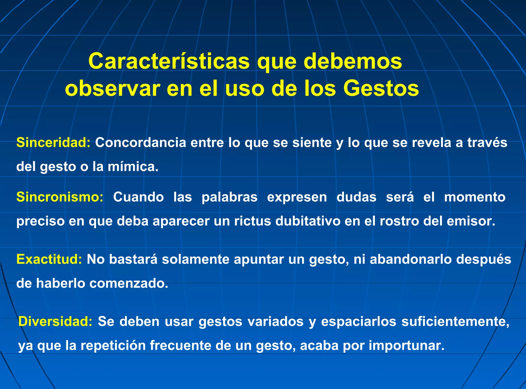 Características que debemos
       observar en el uso de los Gestos

Sinceridad: Concordancia entre lo que se siente y lo que se revela a través
del gesto o la mímica.

Sincronismo: Cuando las palabras expresen dudas será el momento
preciso en que deba aparecer un rictus dubitativo en el rostro del emisor.

Exactitud: No bastará solamente apuntar un gesto, ni abandonarlo después
de haberlo comenzado.

Diversidad: Se deben usar gestos variados y espaciarlos suficientemente,
ya que la repetición frecuente de un gesto, acaba por importunar.
 