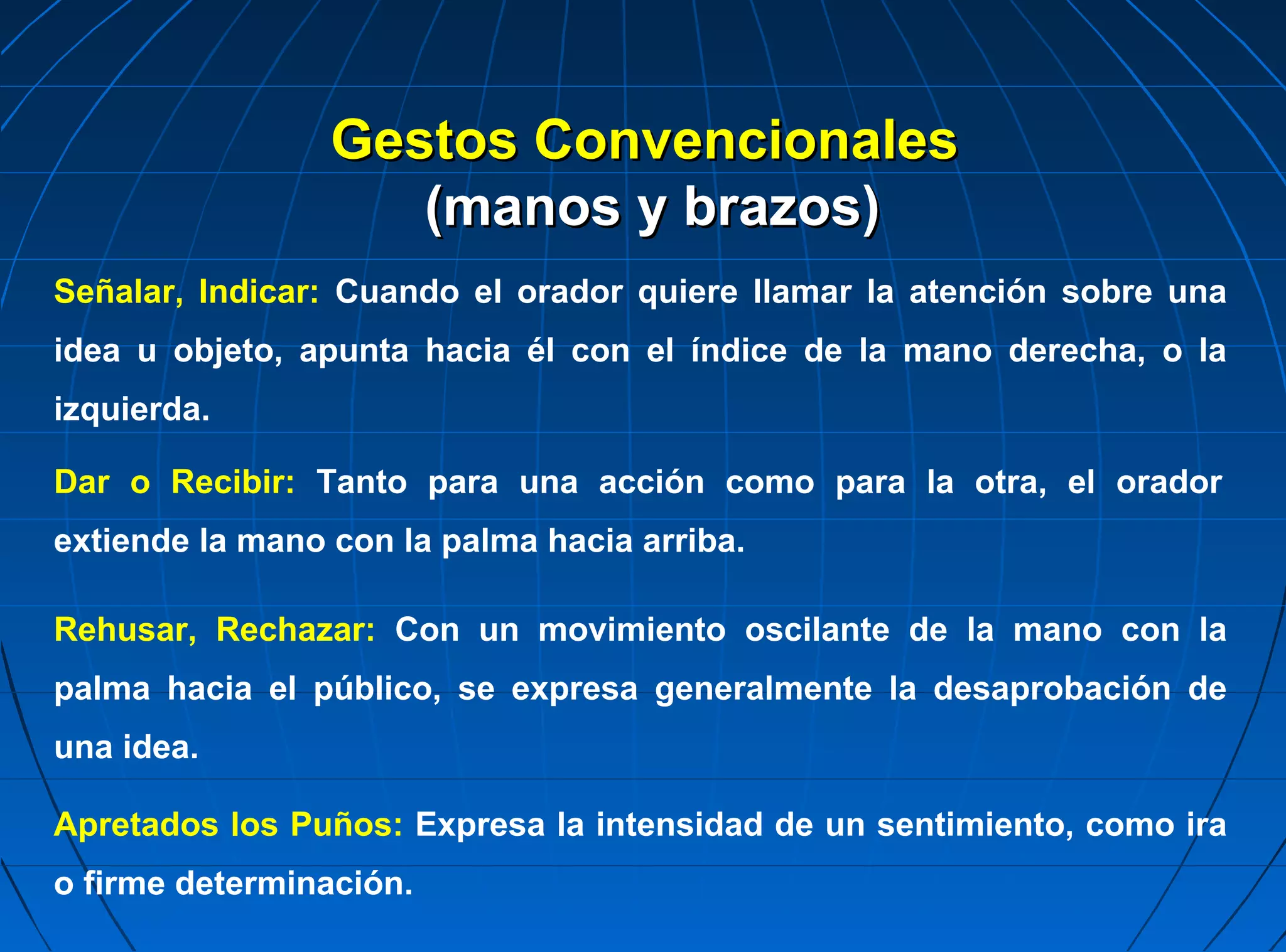 Gestos Convencionales
                    (manos y brazos)
Señalar, Indicar: Cuando el orador quiere llamar la atención sobre una
idea u objeto, apunta hacia él con el índice de la mano derecha, o la
izquierda.

Dar o Recibir: Tanto para una acción como para la otra, el orador
extiende la mano con la palma hacia arriba.

Rehusar, Rechazar: Con un movimiento oscilante de la mano con la
palma hacia el público, se expresa generalmente la desaprobación de
una idea.

Apretados los Puños: Expresa la intensidad de un sentimiento, como ira
o firme determinación.
 