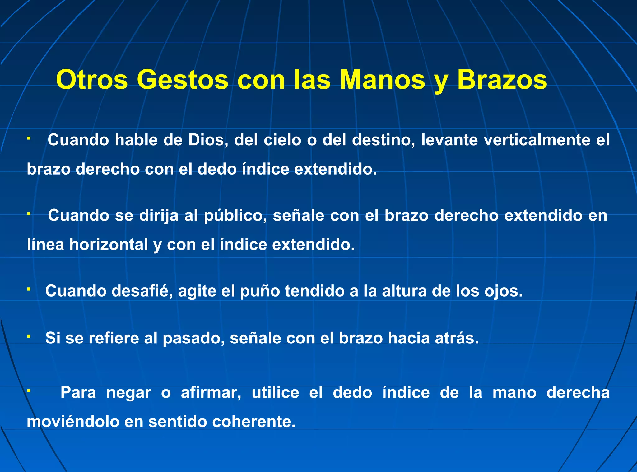 Otros Gestos con las Manos y Brazos
   Cuando hable de Dios, del cielo o del destino, levante verticalmente el
brazo derecho con el dedo índice extendido.

   Cuando se dirija al público, señale con el brazo derecho extendido en
línea horizontal y con el índice extendido.

   Cuando desafié, agite el puño tendido a la altura de los ojos.

   Si se refiere al pasado, señale con el brazo hacia atrás.


    Para negar o afirmar, utilice el dedo índice de la mano derecha
moviéndolo en sentido coherente.
 