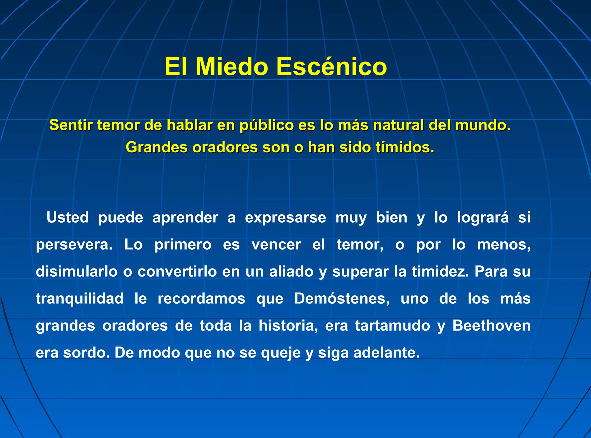 El Miedo Escénico

 Sentir temor de hablar en público es lo más natural del mundo.
           Grandes oradores son o han sido tímidos.



 Usted puede aprender a expresarse muy bien y lo logrará si
persevera. Lo primero es vencer el temor, o por lo menos,
disimularlo o convertirlo en un aliado y superar la timidez. Para su
tranquilidad le recordamos que Demóstenes, uno de los más
grandes oradores de toda la historia, era tartamudo y Beethoven
era sordo. De modo que no se queje y siga adelante.
 