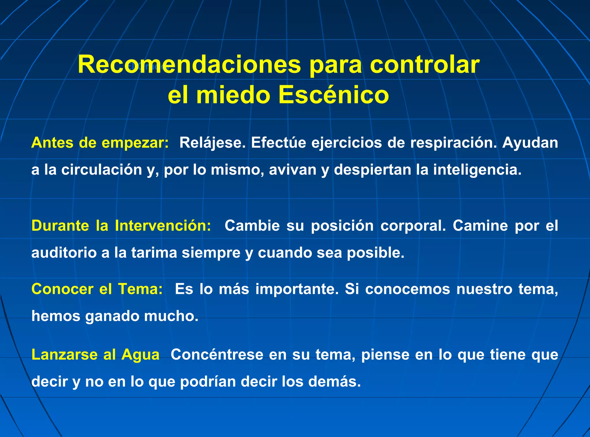 Recomendaciones para controlar
             El Orador


           el miedo Escénico
Antes de empezar: Relájese. Efectúe ejercicios de respiración. Ayudan
a la circulación y, por lo mismo, avivan y despiertan la inteligencia.


Durante la Intervención: Cambie su posición corporal. Camine por el
auditorio a la tarima siempre y cuando sea posible.

Conocer el Tema: Es lo más importante. Si conocemos nuestro tema,
hemos ganado mucho.

Lanzarse al Agua Concéntrese en su tema, piense en lo que tiene que
decir y no en lo que podrían decir los demás.
 