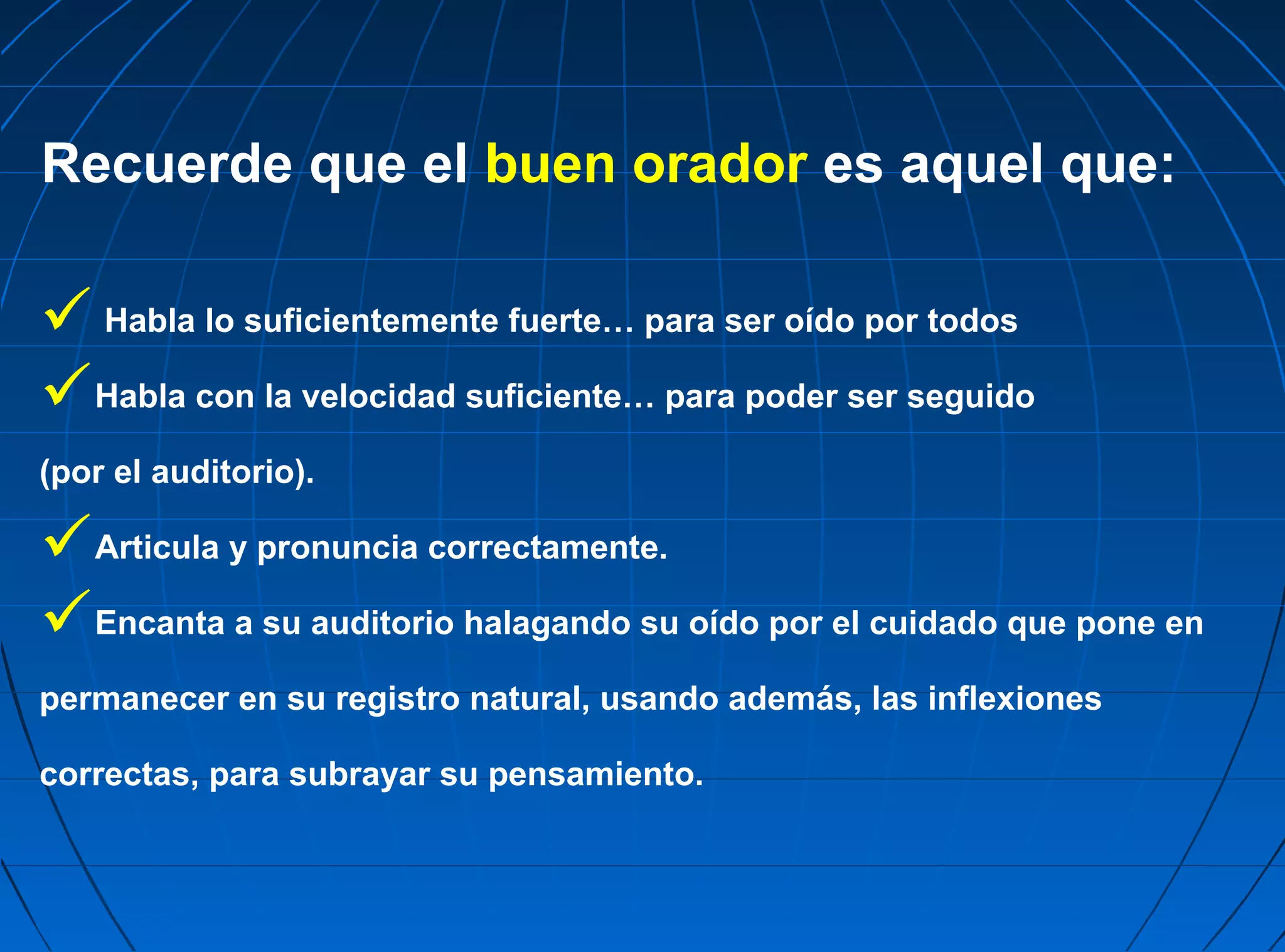 Recuerde que el buen orador es aquel que:

 Habla lo suficientemente fuerte… para ser oído por todos
Habla con la velocidad suficiente… para poder ser seguido
(por el auditorio).

Articula y pronuncia correctamente.
Encanta a su auditorio halagando su oído por el cuidado que pone en
permanecer en su registro natural, usando además, las inflexiones

correctas, para subrayar su pensamiento.
 