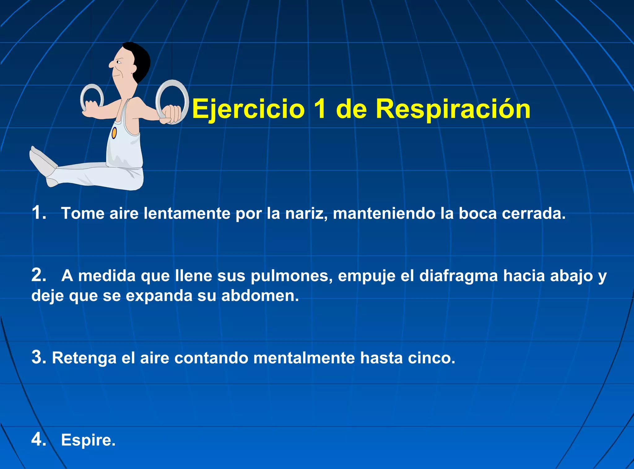 Ejercicio 1 de Respiración


1. Tome aire lentamente por la nariz, manteniendo la boca cerrada.


2. A medida que llene sus pulmones, empuje el diafragma hacia abajo y
deje que se expanda su abdomen.


3. Retenga el aire contando mentalmente hasta cinco.



4. Espire.
 