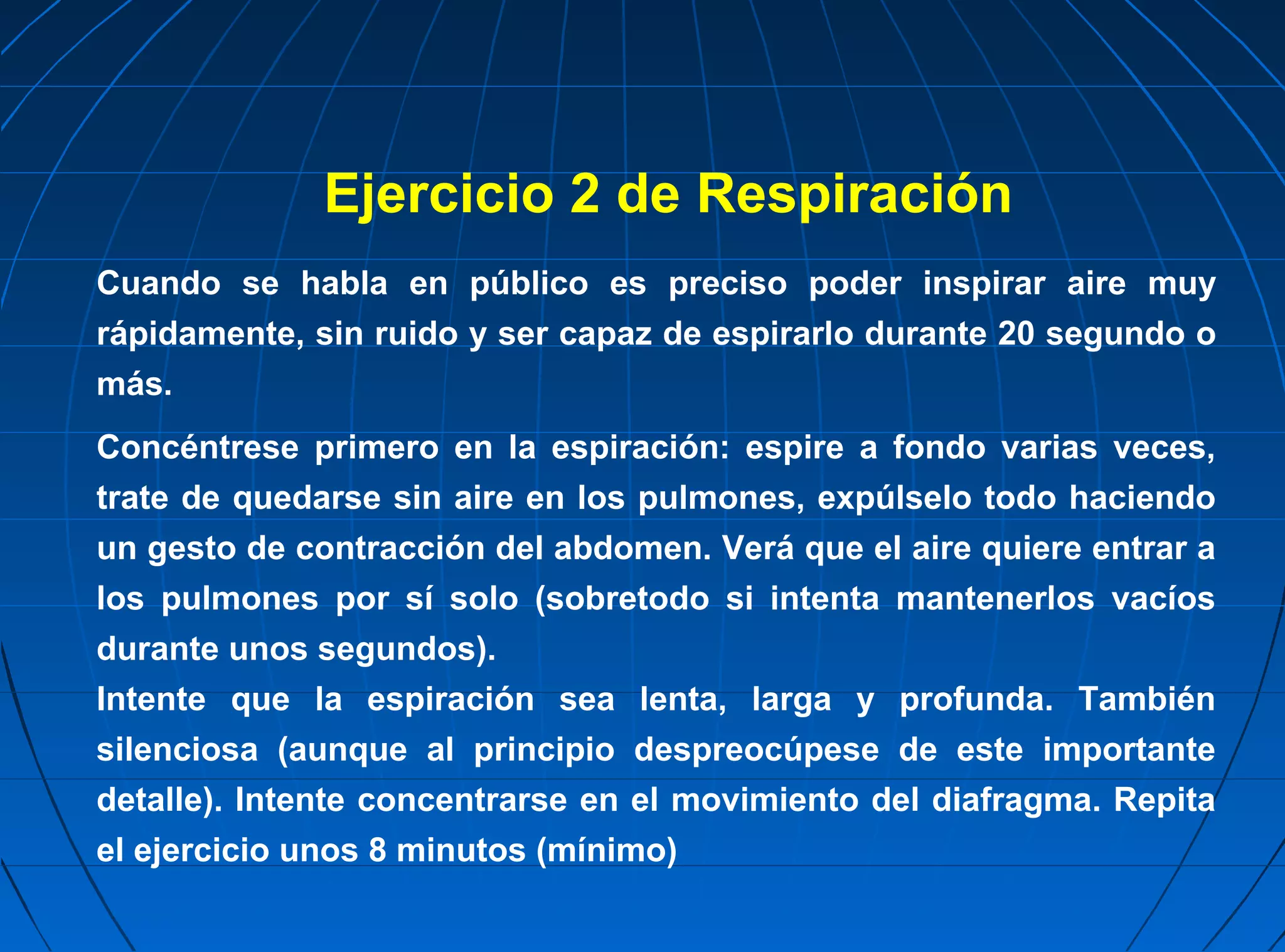 Ejercicio 2 de Respiración
Cuando se habla en público es preciso poder inspirar aire muy
rápidamente, sin ruido y ser capaz de espirarlo durante 20 segundo o
más.
Concéntrese primero en la espiración: espire a fondo varias veces,
trate de quedarse sin aire en los pulmones, expúlselo todo haciendo
un gesto de contracción del abdomen. Verá que el aire quiere entrar a
los pulmones por sí solo (sobretodo si intenta mantenerlos vacíos
durante unos segundos).
Intente que la espiración sea lenta, larga y profunda. También
silenciosa (aunque al principio despreocúpese de este importante
detalle). Intente concentrarse en el movimiento del diafragma. Repita
el ejercicio unos 8 minutos (mínimo)
 