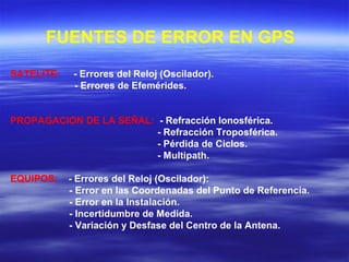 FUENTES DE ERROR EN GPS
SATELITE: - Errores del Reloj (Oscilador).
- Errores de Efemérides.
PROPAGACION DE LA SEÑAL: - Refracción Ionosférica.
- Refracción Troposférica.
- Pérdida de Ciclos.
- Multipath.
EQUIPOS: - Errores del Reloj (Oscilador):
- Error en las Coordenadas del Punto de Referencia.
- Error en la Instalación.
- Incertidumbre de Medida.
- Variación y Desfase del Centro de la Antena.
 