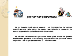 GESTIÓN POR COMPETENCIA



  Es un modelo en el que se evalúan       las competencias personales
específicas para cada puesto de trabajo, favoreciendo el desarrollo de
nuevas experiencias para el crecimiento personal .


   Se definen características que deben tener para ocupar un puesto
determinado, garantiza el desarrollo y administración del potencial de los
empleados “ de lo que saben hacer” o “ podrían hacer”.
 