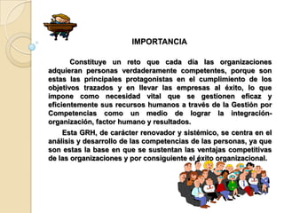 IMPORTANCIA

       Constituye un reto que cada día las organizaciones
adquieran personas verdaderamente competentes, porque son
estas las principales protagonistas en el cumplimiento de los
objetivos trazados y en llevar las empresas al éxito, lo que
impone como necesidad vital que se gestionen eficaz y
eficientemente sus recursos humanos a través de la Gestión por
Competencias como un medio de lograr la integración-
organización, factor humano y resultados.
    Esta GRH, de carácter renovador y sistémico, se centra en el
análisis y desarrollo de las competencias de las personas, ya que
son estas la base en que se sustentan las ventajas competitivas
de las organizaciones y por consiguiente el éxito organizacional.
 