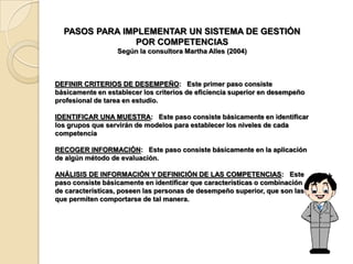 PASOS PARA IMPLEMENTAR UN SISTEMA DE GESTIÓN
                POR COMPETENCIAS
                  Según la consultora Martha Alles (2004)



DEFINIR CRITERIOS DE DESEMPEÑO: Este primer paso consiste
básicamente en establecer los criterios de eficiencia superior en desempeño
profesional de tarea en estudio.

IDENTIFICAR UNA MUESTRA: Este paso consiste básicamente en identificar
los grupos que servirán de modelos para establecer los niveles de cada
competencia

RECOGER INFORMACIÓN: Este paso consiste básicamente en la aplicación
de algún método de evaluación.

ANÁLISIS DE INFORMACIÓN Y DEFINICIÓN DE LAS COMPETENCIAS: Este
paso consiste básicamente en identificar que características o combinación
de características, poseen las personas de desempeño superior, que son las
que permiten comportarse de tal manera.
 