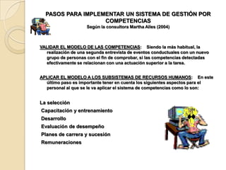 PASOS PARA IMPLEMENTAR UN SISTEMA DE GESTIÓN POR
                   COMPETENCIAS
                     Según la consultora Martha Alles (2004)



VALIDAR EL MODELO DE LAS COMPETENCIAS: Siendo la más habitual, la
   realización de una segunda entrevista de eventos conductuales con un nuevo
   grupo de personas con el fin de comprobar, si las competencias detectadas
   efectivamente se relacionan con una actuación superior a la tarea.


APLICAR EL MODELO A LOS SUBSISTEMAS DE RECURSOS HUMANOS: En este
  último paso es importante tener en cuenta los siguientes aspectos para el
  personal al que se le va aplicar el sistema de competencias como lo son:


La selección
Capacitación y entrenamiento
Desarrollo
Evaluación de desempeño
Planes de carrera y sucesión
Remuneraciones
 