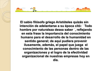 El sabio filósofo griego Aristóteles quizás sin
intención de adelantarse a su época citó: Todo
hombre por naturaleza desea saber , reflejando
  en esta frase la importancia del conocimiento
 humano para el desarrollo de la humanidad en
     sentido general; de aquí pudiera provenir
    ilusamente, además, el papel que juega el
   conocimiento de las personas dentro de las
    organizaciones y el logro de la efectividad
  organizacional de nuestras empresas hoy en
                        día.
 