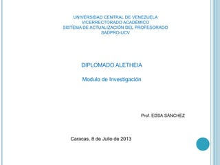 UNIVERSIDAD CENTRAL DE VENEZUELA
VICERRECTORADO ACADÉMICO
SISTEMA DE ACTUALIZACIÓN DEL PROFESORADO
SADPRO-UCV
DIPLOMADO ALETHEIA
Modulo de Investigación
Prof. EDSA SÁNCHEZ
Caracas, 8 de Julio de 2013
 