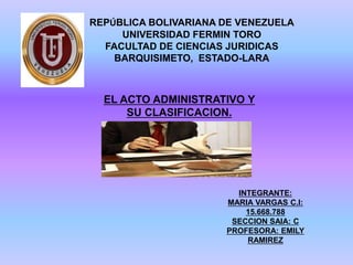 EL ACTO ADMINISTRATIVO Y
SU CLASIFICACION.
REPÚBLICA BOLIVARIANA DE VENEZUELA
UNIVERSIDAD FERMIN TORO
FACULTAD DE CIENCIAS JURIDICAS
BARQUISIMETO, ESTADO-LARA
INTEGRANTE:
MARIA VARGAS C.I:
15.668.788
SECCION SAIA: C
PROFESORA: EMILY
RAMIREZ
 