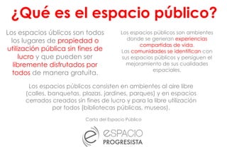 Los espacios úblicos son todos
los lugares de propiedad o
utilización pública sin fines de
lucro y que pueden ser
libremente disfrutados por
todos de manera gratuita.
Carta del Espacio Público
Los espacios públicos son ambientes
donde se generan experiencias
compartidas de vida.
Las comunidades se identifican con
sus espacios públicos y persiguen el
mejoramiento de sus cualidades
espaciales.
Los espacios públicos consisten en ambientes al aire libre
(calles, banquetas, plazas, jardines, parques) y en espacios
cerrados creados sin fines de lucro y para la libre utilización
por todos (bibliotecas públicas, museos).
¿Qué es el espacio público?
 
