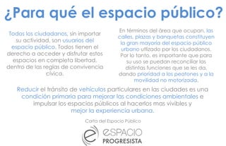 Todos los ciudadanos, sin importar
su actividad, son usuarios del
espacio público. Todos tienen el
derecho a acceder y disfrutar estos
espacios en completa libertad,
dentro de las reglas de convivencia
cívica.
Carta del Espacio Público
En términos del área que ocupan, las
calles, plazas y banquetas constituyen
la gran mayoría del espacio público
urbano utlizado por los ciudadanos.
Por lo tanto, es importante que para
su uso se puedan reconciliar las
distintas funciones que se les da,
dando prioridad a los peatones y a la
movilidad no motorizada.
Reducir el tránsito de vehículos particulares en las ciudades es una
condición primaria para mejorar las condiciones ambientales e
impulsar los espacios públicos al hacerlos mas vivibles y
mejor la experiencia urbana.
¿Para qué el espacio público?
 
