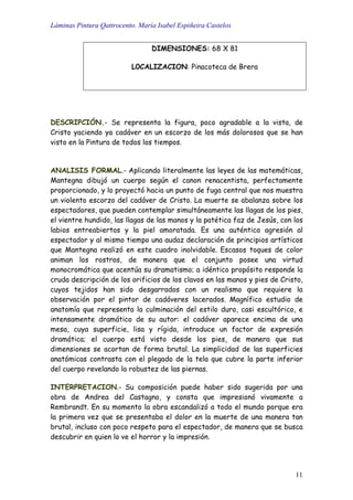 Láminas Pintura Qattrocento. María Isabel Espiñeira Castelos
11
DIMENSIONES: 68 X 81
L0CALIZACION: Pinacoteca de Brera
DESCRIPCIÓN.- Se representa la figura, poco agradable a la vista, de
Cristo yaciendo ya cadáver en un escorzo de los más dolorosos que se han
visto en la Pintura de todos los tiempos.
ANALISIS FORMAL.- Aplicando literalmente las leyes de las matemáticas,
Mantegna dibujó un cuerpo según el canon renacentista, perfectamente
proporcionado, y lo proyectó hacia un punto de fuga central que nos muestra
un violento escorzo del cadáver de Cristo. La muerte se abalanza sobre los
espectadores, que pueden contemplar simultáneamente las llagas de los pies,
el vientre hundido, las llagas de las manos y la patética faz de Jesús, con los
labios entreabiertos y la piel amoratada. Es una auténtica agresión al
espectador y al mismo tiempo una audaz declaración de principios artísticos
que Mantegna realizó en este cuadro inolvidable. Escasos toques de color
animan los rostros, de manera que el conjunto posee una virtud
monocromática que acentúa su dramatismo; a idéntico propósito responde la
cruda descripción de los orificios de los clavos en las manos y pies de Cristo,
cuyos tejidos han sido desgarrados con un realismo que requiere la
observación por el pintor de cadáveres lacerados. Magnífico estudio de
anatomía que representa la culminación del estilo duro, casi escultórico, e
intensamente dramático de su autor: el cadáver aparece encima de una
mesa, cuya superficie, lisa y rígida, introduce un factor de expresión
dramática; el cuerpo está visto desde los pies, de manera que sus
dimensiones se acortan de forma brutal. La simplicidad de las superficies
anatómicas contrasta con el plegado de la tela que cubre la parte inferior
del cuerpo revelando la robustez de las piernas.
INTERPRETACION.- Su composición puede haber sido sugerida por una
obra de Andrea del Castagno, y consta que impresionó vivamente a
Rembrandt. En su momento la obra escandalizó a todo el mundo porque era
la primera vez que se presentaba el dolor en la muerte de una manera tan
brutal, incluso con poco respeto para el espectador, de manera que se busca
descubrir en quien lo ve el horror y la impresión.
 