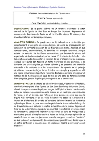 Láminas Pintura Qattrocento. María Isabel Espiñeira Castelos
15
ESTILO: Pintura renacentista del Qattrocento
TECNICA: Temple sobre tabla
LOCALIZACION: National Gallery, Londres
DESCRIPCION.- Es la parte central de un tríptico, destinado al altar
central de la Iglesia de San Juan en Borgo San Sepulcro. Representa el
momento del Bautismo de Jesús en el río Jordán, siendo El mismo y San
Juan Bautista los personajes principales.
ANALISIS FORMAL.- Se puede apreciar la delicadeza y contención que
caracterizará al conjunto de su producción, así como su preocupación por
conseguir la correcta ubicación de las figuras en el mismo. Además, en sus
composiciones, ordenadísimas, la sencillez es siempre aparente, porque
existe un estudio de las líneas perspectivas, que llevarán la mirada del
espectador de la obra adonde el pintor desee. El tratamiento del color y la
luz es el encargado de resaltar el volumen de los protagonistas de la escena.
Aunque las figuras son todavía un tanto hieráticas en sus posturas, y se
advierte una cierta rigidez, ya tienen volumen y se presenta una atención
adecuada a la anatomía y a las proporciones. Se aprecia en el paisaje
detallismo, como en las hojas de los árboles, por ejemplo, y se puede ver ahí
una ligera influencia de la pintura flamenca. Incluso se detiene en plasmar el
reflejo de las montañas en el agua del río. Es una obra de tonalidades más
bien apagadas, porque la principal protagonista es la luminosidad.
INTERPRETACION.-Se trata de un cuadro religioso, y como tal es tratado,
dando el primer plano a las figuras de San Juan Bautista y del propio Jesús,
al cual se representa con la paloma, imagen del Espíritu Santo, revoloteando
sobre su cabeza. La composición está basada en un cuadrado, que simboliza
la tierra, y en un círculo, que refleja el cielo porque se creía que era la
figura más perfecta, y así se venía haciendo ya desde la Antigüedad e
incluso en el Medievo. El artista es heredero del conocimiento de la técnica
aplicada por Masaccio, y se mostrará especialmente interesado a lo largo de
su trayectoria en el estudio y empleo sistemático de la misma, llegando al
final de su vida incluso a recopilar en diversos tratados las leyes que rigen
la perspectiva. Conseguirá imprimir a sus obras un aura de tranquilidad y
misticismo gracias al empleo que va a hacer de la luz, de cuya aplicación se
revelará como un maestro (va a usar además una gama cromática "lumínica"
en sus trabajos) y a la creación de composiciones geométricas, dando lugar a
un estilo particular y elegante que, en ocasiones, llegará a entroncar con el
flamenco.
 