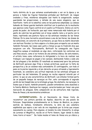 Láminas Pintura Qattrocento. María Isabel Espiñeira Castelos
2
tanto distinta de lo que estamos acostumbrados a ver en la época y se
parece a todas las figuras femeninas pintadas por Botticelli: de rasgos
ovalados y finos, miembros alargados casi hasta la exageración, aunque
guardando las proporciones, y dotada de una suave elegancia, que se
manifiesta tanto en la esbeltez como en las posturas adoptadas. La cabeza
ladeada de Venus guarda bastante similitud con la postura de la muchacha
que aparece como figura central en el cuadro La Primavera. Indica un cierto
grado de pudor, de turbación, que aquí viene remarcado más todavía por el
gesto de cubrirse los genitales con el largo cabello rubio y el pecho con la
mano, repitiendo una postura típica en las estatuas romanas de las Venus
Púdicas. En la zona terrestre encontramos a una de las Horas, las diosas de
las estaciones, en concreto de la primavera, ya que lleva su manto decorado
con motivos florales. La Hora espera a la diosa para arroparla con un manto
también floreado; las rosas caen junto a Venus ya que la tradición dice que
surgieron con ella. Técnicamente, Botticelli ha conseguido una figura
magnífica aunque el modelado es algo duro, reforzando los contornos con
una línea oscura, como si se tratara de una estatua clásica. De esta manera,
el artista toma como referencia la Antigüedad a la hora de realizar sus
trabajos. Los ropajes se pegan a los cuerpos, destacando todos y cada uno
de los pliegues y los detalles. El resultado es sensacional pero las pinturas
de Botticelli parecen algo frías e incluso primitivas, quizá por la falta de
perspectiva y de un volumen más contundente. El contrapposto, con todo el
peso en la pierna izquierda y el pie derecho un poco atrasado y ligeramente
levantado, se considera una actitud inspirada en las estatuas antiguas en
particular las del helenismo. El paisaje no recibe especial interés por el
pintor, lo que es una característica de Botticelli. Los árboles forman parte
de un pequeño bosque de naranjos en flor, esto corresponde al sagrado
jardín de las Hespérides en la mitología griega. No obstante, los naranjos, lo
mismo que el laurel, también presente, pueden entenderse como alusiones a
la familia Médicis. Destacan los ropajes, caracterizados por tener una gran
marcación de pliegues. Esta composición es de estructura más rigurosa,
llena de líneas y de movimientos armónicos
INTERPRETACION.- En el Nacimiento de Venus trata de
reconstruir una pintura perdida de Apeles, descrita en una poesía de
Poliziano. Inspirándose probablemente en la Venus de Medicis, su propio
sentido de belleza, totalmente diferente, la dota de una cabellera
espléndida que aspira a ser velo de oro impulsado por la brisa que arquea
suavemente su cuerpo. Para algunos, el modelo ha sido Simonetta, la amiga
de Lorenzo el Magnífico, nacida en el Porto Venere, lugar donde la diosa
toma tierra al nacer.” De todos modos el tema de Venus era ya clásico y
 
