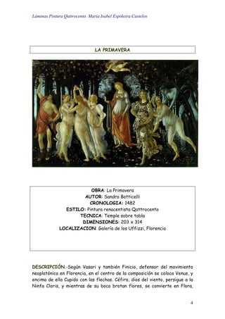 Láminas Pintura Qattrocento. María Isabel Espiñeira Castelos
4
LA PRIMAVERA
OBRA: La Primavera
AUTOR: Sandro Botticelli
CRONOLOGIA: 1482
ESTILO: Pintura renacentista Qattrocento
TECNICA: Temple sobre tabla
DIMENSIONES: 203 x 314
LOCALIZACION: Galería de los Uffizzi, Florencia
DESCRIPCIÓN.-Según Vasari y también Finicio, defensor del movimiento
neoplatónico en Florencia, en el centro de la composición se coloca Venus, y
encima de ella Cupido con las flechas. Céfiro, dios del viento, persigue a la
Ninfa Cloris, y mientras de su boca brotan flores, se convierte en Flora,
 