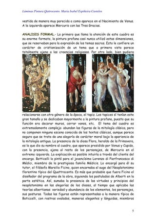 Láminas Pintura Qattrocento. María Isabel Espiñeira Castelos
5
vestida de manera muy parecida a como aparece en el Nacimiento de Venus.
A la izquierda aparece Mercurio con las Tres Gracias.
ANALISIS FORMAL.- Lo primero que llama la atención de este cuadro es
su enorme formato, la pintura profana casi nunca utilizó estas dimensiones,
que se reservaban para la expresión de los temas sacros. Esto le confiere un
carácter de cristianización de un tema que a primera vista parece
totalmente ajeno a las creencias religiosas. Por otro lado, bien pudiera
relacionarse con otro género de la época, el tapiz. Los tapices sí tenían este
gran tamaño y se dedicaban mayormente a la pintura profana, puesto que su
función era decorar muros, cerrar vanos, etc. El tema del cuadro es
extremadamente complejo: abundan las figuras de la mitología clásica, pero
no componen ninguna escena conocida de los textos clásicos, aunque parece
seguro que se trata de una alegoría de carácter moral bajo la apariencia de
la mitología antigua. La presencia de la diosa Flora, heraldo de la Primavera,
es lo que dio su nombre al cuadro, que aparece presidido por Venus y Cupido,
con la presencia, ajena al resto de los personajes, de Mercurio en el
extremo izquierdo. La explicación es posible intuirla a través del cliente del
encargo. Botticelli lo pintó para el jovencísimo Lorenzo di Pierfrancesco di
Médici, miembro de la prestigiosa familia Médicis. Lo encargó para él su
tutor, el filósofo Marsilio Ficino, quien encarnaba el auge del Neoplatonismo
florentino típico del Quattrocento. Es más que probable que fuera Ficino el
diseñador del programa de la obra, siguiendo los postulados de Alberti en la
parte estética. Así, sumaba la presencia de las virtudes y principios del
neoplatonismo en las alegorías de los dioses, al tiempo que aplicaba las
teorías albertianas: variedad y abundancia de los elementos, los personajes,
sus posturas. Todas las figuras están representadas a la manera típica de
Boticcelli, con rostros ovalados, maneras elegantes y lánguidas, miembros
 
