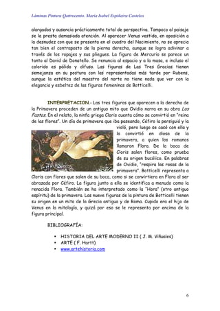 Láminas Pintura Qattrocento. María Isabel Espiñeira Castelos
6
alargados y ausencia prácticamente total de perspectiva. Tampoco al paisaje
se le presta demasiada atención. Al aparecer Venus vestida, en oposición a
la desnudez con que se presenta en el cuadro del Nacimiento, no se aprecia
tan bien el contraposto de la pierna derecha, aunque se logra adivinar a
través de los ropajes y sus pliegues. La figura de Mercurio se parece un
tanto al David de Donatello. Se renuncia al espacio y a la masa, e incluso el
colorido es pálido y difuso. Las figuras de Las Tres Gracias tienen
semejanza en su postura con las representadas más tarde por Rubens,
aunque la estética del maestro del norte no tiene nada que ver con la
elegancia y esbeltez de las figuras femeninas de Botticelli.
INTERPRETACION.- Las tres figuras que aparecen a la derecha de
la Primavera proceden de un antiguo mito que Ovidio narra en su obra Los
Fastos. En el relato, la ninfa griega Cloris cuenta cómo se convirtió en “reina
de las flores”. Un día de primavera que iba paseando, Céfiro la persiguió y la
violó, pero luego se casó con ella y
la convirtió en diosa de la
primavera, a quien los romanos
llamaron Flora. De la boca de
Cloris salen flores, como prueba
de su origen bucólico. En palabras
de Ovidio, “respira las rosas de la
primavera”. Botticelli representa a
Cloris con flores que salen de su boca, como si se convirtiera en Flora al ser
abrazada por Céfiro. La figura junto a ella se identifica a menudo como la
renacida Flora. También se ha interpretado como la “Hora” (otro antiguo
espíritu) de la primavera. Las nueve figuras de la pintura de Botticelli tienen
su origen en un mito de la Grecia antigua y de Roma. Cupido era el hijo de
Venus en la mitología, y quizá por eso se le representa por encima de la
figura principal.
BIBLIOGRAFÍA:
HISTORIA DEL ARTE MODERNO II ( J. M. Viñuales)
ARTE ( F. Hartt)
www.artehistoria.com
 