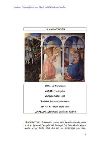 Láminas Pintura Qattrocento. María Isabel Espiñeira Castelos
7
LA ANUNCIACION
OBRA: La Anunciación
AUTOR: Fra Angelico
CRONOLOGIA: 1432
ESTILO: Pintura Qattrocento
TECNICA: Temple sobre tabla
LOCALIZACION: Museo del Prado, Madrid
DESCRIPCION.- El tema del cuadro es la Anunciación tal y como
se describe en el Evangelio del Arcángel San Gabriel a la Virgen
María, y por tanto ellos dos son los personajes centrales,
 