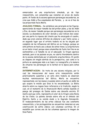 Láminas Pintura Qattrocento. María Isabel Espiñeira Castelos
8
enmarcados en una arquitectura simulada, ya de tipo
renacentista, con columnillas que rematan en arcos de medio
punto. Al fondo de la escena aparecen personajes secundarios, se
cree que Adán y Eva expulsados del Paraíso, y se ve el haz de
luz proyectado hacia María.
ANALISIS FORMAL.- Se establece una jerarquía en las figuras,
apareciendo de mayor tamaño las del primer plano, y las de Adán
y Eva, de menor tamaño porque son personajes secundarios en la
escena. La abundancia de color dorado y azul indican dos cosas:
por una parte la riqueza del cliente que ha encargado el cuadro,
dado que eran colores difíciles de elaborar y por tanto caros, y
en segundo lugar que el artista todavía no se ha alejado por
completo de las influencias del Gótico en su trabajo, porque en
esta pintura se hacía uso y abuso de estos tonos. La arquitectura
es un tanto irreal, porque esas columnillas de fuste tan fino no se
sostendrían y el tamaño no es el adecuado: la Virgen aparece
sentada, pero si se pusiese en pie, no cabría literalmente dentro
de la escena delimitada por el ambiente arquitectónico. El jardín
se dispone sin ningún sentido de la perspectiva, casi como si la
pintura se asemejase más a un tapiz. La iconografía y la manera
de situarse los personajes es la normal en la época para estas
obras.
INTERPRETACION.- Se trata de una escena religiosa, por lo
cual las innovaciones del nuevo arte renacentista están
prácticamente ausentes y en esta obra todavía se observan
muchas reminiscencias del Gótico. María se encuentra
representada con las manos cruzadas sobre el pecho en señal de
que acepta la misión que Dios le ha encomendado. La Biblia
abierta sobre su regazo hace referencia a la tradición, según la
cual, en el momento de la Anunciación María estaba leyendo el
pasaje del presagio de Isaías sobre una doncella encinta. El
manto azul que viste, representa el color de la Virgen como Reina
de los Cielos. La paloma dorada sobre ella es el símbolo del
Espíritu Santo y su venida alude a la Sagrada Concepción.
El redescubrimiento de las artes clásicas fue una constante
renacentista, y los protagonistas se encuentran inmersos en una
construcción de estilo clásico con columnas corintias. En el
medallón que corona una de las columnas aparece la imagen de
Dios Padre.
 