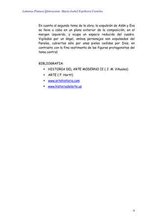 Láminas Pintura Qattrocento. María Isabel Espiñeira Castelos
9
En cuanto al segundo tema de la obra, la expulsión de Adán y Eva
se lleva a cabo en un plano exterior de la composición, en el
margen izquierdo, y ocupa un espacio reducido del cuadro.
Vigilados por un ángel, ambos personajes son expulsados del
Paraíso, cubiertos sólo por unas pieles cedidas por Dios, en
contraste con la fina vestimenta de las figuras protagonistas del
tema central.
BIBLIOGRAFIA:
HISTORIA DEL ARTE MODERNO II ( J. M. Viñuales)
ARTE ( F. Hartt)
www.artehistoria.com
www.historiadelarte.us
 