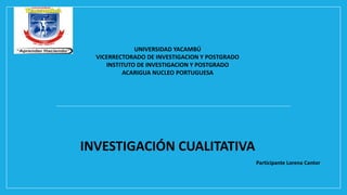UNIVERSIDAD YACAMBÚ
VICERRECTORADO DE INVESTIGACION Y POSTGRADO
INSTITUTO DE INVESTIGACION Y POSTGRADO
ACARIGUA NUCLEO PORTUGUESA
INVESTIGACIÓN CUALITATIVA
Participante Lorena Cantor
 