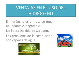 VENTAJAS EN EL USO DEL
HIDRÓGENO
El hidrógeno es un recurso muy
abundante e inagotable.
No libera Dióxido de Carbono.
Los productos de la combustión
son vapores de agua.
 