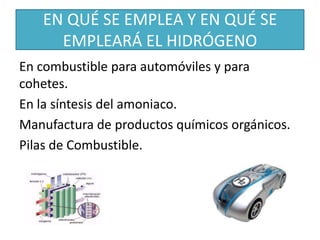 EN QUÉ SE EMPLEA Y EN QUÉ SE
EMPLEARÁ EL HIDRÓGENO
En combustible para automóviles y para
cohetes.
En la síntesis del amoniaco.
Manufactura de productos químicos orgánicos.
Pilas de Combustible.
 