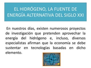 EL HIDRÓGENO, LA FUENTE DE
ENERGÍA ALTERNATIVA DEL SIGLO XXI
En nuestros días, existen numerosos proyectos
de investigación que pretenden aprovechar la
energía del hidrógeno e, incluso, diversos
especialistas afirman que la economía se debe
sustentar en tecnologías basadas en dicho
elemento.
 