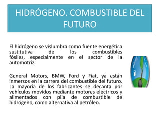 HIDRÓGENO. COMBUSTIBLE DEL
FUTURO
El hidrógeno se vislumbra como fuente energética
sustitutiva de los combustibles
fósiles, especialmente en el sector de la
automotriz.
General Motors, BMW, Ford y Fiat, ya están
inmersos en la carrera del combustible del futuro.
La mayoría de los fabricantes se decanta por
vehículos movidos mediante motores eléctricos y
alimentados con pila de combustible de
hidrógeno, como alternativa al petróleo.
 