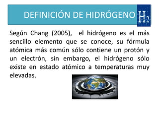 DEFINICIÓN DE HIDRÓGENO
Según Chang (2005), el hidrógeno es el más
sencillo elemento que se conoce, su fórmula
atómica más común sólo contiene un protón y
un electrón, sin embargo, el hidrógeno sólo
existe en estado atómico a temperaturas muy
elevadas.
 