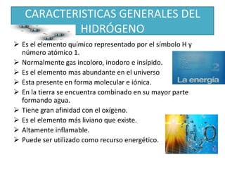 CARACTERISTICAS GENERALES DEL
HIDRÓGENO
 Es el elemento químico representado por el símbolo H y
número atómico 1.
 Normalmente gas incoloro, inodoro e insípido.
 Es el elemento mas abundante en el universo
 Esta presente en forma molecular e iónica.
 En la tierra se encuentra combinado en su mayor parte
formando agua.
 Tiene gran afinidad con el oxígeno.
 Es el elemento más liviano que existe.
 Altamente inflamable.
 Puede ser utilizado como recurso energético.
 