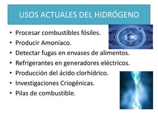 USOS ACTUALES DEL HIDRÓGENO
• Procesar combustibles fósiles.
• Producir Amoníaco.
• Detectar fugas en envases de alimentos.
• Refrigerantes en generadores eléctricos.
• Producción del ácido clorhídrico.
• Investigaciones Criogénicas.
• Pilas de combustible.
 