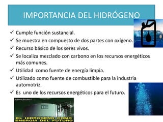 IMPORTANCIA DEL HIDRÓGENO
 Cumple función sustancial.
 Se muestra en compuesto de dos partes con oxígeno.
 Recurso básico de los seres vivos.
 Se localiza mezclado con carbono en los recursos energéticos
más comunes.
 Utilidad como fuente de energía limpia.
 Utilizado como fuente de combustible para la industria
automotriz.
 Es uno de los recursos energéticos para el futuro.
 