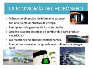 LA ECOMOMÍA DEL HIDRÓGENO
o Método de obtención de hidrogeno gaseoso
con una fuente alternativa de energía.
o Reemplazar a la gasolina de los automóviles.
o Oxigeno gaseoso en celdas de combustible para producir
electricidad.
o Las reacciones no produce contaminantes.
o Romper las moléculas de agua de mar utilizando la energía
solar.
 