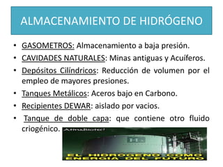 ALMACENAMIENTO DE HIDRÓGENO
• GASOMETROS: Almacenamiento a baja presión.
• CAVIDADES NATURALES: Minas antiguas y Acuíferos.
• Depósitos Cilíndricos: Reducción de volumen por el
empleo de mayores presiones.
• Tanques Metálicos: Aceros bajo en Carbono.
• Recipientes DEWAR: aislado por vacios.
• Tanque de doble capa: que contiene otro fluido
criogénico.
 