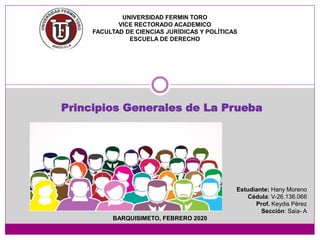 Principios Generales de La Prueba
UNIVERSIDAD FERMIN TORO
VICE RECTORADO ACADEMICO
FACULTAD DE CIENCIAS JURÍDICAS Y POLÍTICAS
ESCUELA DE DERECHO
Estudiante: Hany Moreno
Cédula: V-26.136.066
Prof. Keydis Pérez
Sección: Saia- A
BARQUISIMETO, FEBRERO 2020
 