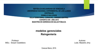 REPÚBLICA BOLIVARIANA DE VENEZUELA
UNIVERSIDAD NACIONAL EXPERIMENTAL DE LOS LLANOS
CENTRALES
ROMULO GALLEGOS
AULA TERRITORIAL: CARACAS – PARQUE CENTRAL
COHORTE XVII - AÑO 2019
MAESTRÍA EN GERENCIA EN SALUD PÚBLICA
modelos gerenciales
Reingeniería
Profesor:
MSc.: Eduan Castellano
Autores:
Lcdo. Maestre Jimy
Caracas Marzo, 2019.
 