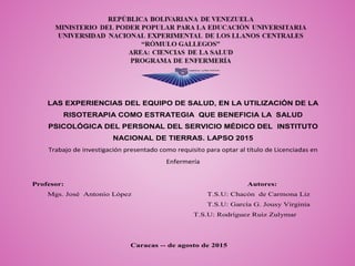 LAS EXPERIENCIAS DEL EQUIPO DE SALUD, EN LA UTILIZACIÓN DE LA
RISOTERAPIA COMO ESTRATEGIA QUE BENEFICIA LA SALUD
PSICOLÓGICA DEL PERSONAL DEL SERVICIO MÉDICO DEL INSTITUTO
NACIONAL DE TIERRAS. LAPSO 2015
Trabajo de investigación presentado como requisito para optar al título de Licenciadas en
Enfermería
Profesor: Autores:
Mgs. José Antonio López T.S.U: Chacón de Carmona Liz
T.S.U: García G. Jousy Virginia
T.S.U: Rodríguez Ruiz Zulymar
Caracas -- de agosto de 2015
 