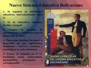 Nuevo Sistema Educativo Bolivariano
1. Se organiza en subsistemas
educativos, interrelacionados entre
sí.
2. Es de naturaleza        sistémica,
flexible e integral.
3. Asegura la igualdad de
oportunidades y condiciones para la
integración de todos.
4. Tiene como finalidad favorecer el
desarrollo de las capacidades,
habilidades e intereses científicos y
tecnológicos en cada subsistema
5. Centra su atención en el ser
humanista, social, ambientalista,
participativo,  protagónico     y
corresponsable.
 