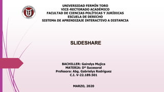 UNIVERSIDAD FERMÍN TORO
VICE-RECTORADO ACADÉMICO
FACULTAD DE CIENCIAS POLÍTICAS Y JURÍDICAS
ESCUELA DE DERECHO
SISTEMA DE APRENDIZAJE INTERACTIVO A DISTANCIA
BACHILLER: Gairelys Mujica
MATERIA: Dº Sucesoral
Profesora: Abg. Gabrielys Rodríguez
C.I. V-22.189.501
MARZO, 2020
 