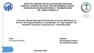 INSTITUTO VENEZOLANO DE LOS SEGUROS SOCIALES
HOSPITAL GENERAL DEL ESTE “DOCTOR DOMINGO LUCIANI”
SERVICIO DE CIRUGÍA ORTOPÉDICA Y TRAUMATOLOGÍA
“DR. JORGE FIGARELLA”
Diciembre 2023
Tutor:
Dr. Eduardo Bustillo
Autores:
Dra Surlanys Lezama
Dra Gabriela Hurtado
Protocolo y Manejo Quirúrgico de Pacientes con Lesión Meniscal en el
Servicio de Cirugía Ortopédica y Traumatología “Dr. Jorge Figarella” del
Hospital Dr. Domingo Luciani de Enero – Noviembre 2023.
 