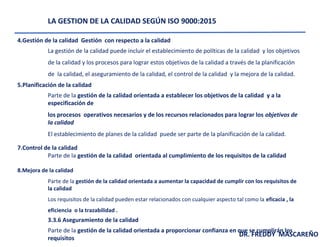 LA GESTION DE LA CALIDAD SEGÚN ISO 9000:2015
4.Gestión de la calidad Gestión con respecto a la calidad
La gestión de la calidad puede incluir el establecimiento de políticas de la calidad y los objetivos
de la calidad y los procesos para lograr estos objetivos de la calidad a través de la planificación
de la calidad, el aseguramiento de la calidad, el control de la calidad y la mejora de la calidad.
5.Planificación de la calidad
Parte de la gestión de la calidad orientada a establecer los objetivos de la calidad y a la
especificación de
los procesos operativos necesarios y de los recursos relacionados para lograr los objetivos de
la calidad
El establecimiento de planes de la calidad puede ser parte de la planificación de la calidad.
7.Control de la calidad
Parte de la gestión de la calidad orientada al cumplimiento de los requisitos de la calidad
8.Mejora de la calidad
Parte de la gestión de la calidad orientada a aumentar la capacidad de cumplir con los requisitos de
la calidad
Los requisitos de la calidad pueden estar relacionados con cualquier aspecto tal como la eficacia , la
eficiencia o la trazabilidad .
3.3.6 Aseguramiento de la calidad
Parte de la gestión de la calidad orientada a proporcionar confianza en que se cumplirán los
requisitos
DR. FREDDY MASCAREÑO
 