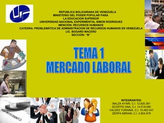 REPUBLICA BOLIVARIANA DE VENEZUELA
MINISTERIO DEL PODER POPULAR PARA
LA EDUCACION SUPERIOR
UNIVERSIDAD NACIONAL EXPERIMENTAL SIMON RODRIGUEZ
MENCIÓN: RECURSOS HUMANOS
CATEDRA: PROBLEMÁTICA DE ADMINISTRACION DE RECURSOS HUMANOS EN VENEZUELA
LIC. BOGARD MACERO
SECCIÓN: “B”
INTEGRANTES:
BALZA AYARI, C.I. 12.830.361
SCOFFIO ANA, C.I. 14.019.090
VALDEZ YURAIMA, C.I. 10.483.047
ZERPA MIRIAM, C.I. 3.804.876
 