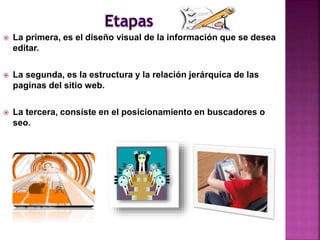  La primera, es el diseño visual de la información que se desea
editar.
 La segunda, es la estructura y la relación jerárquica de las
paginas del sitio web.
 La tercera, consiste en el posicionamiento en buscadores o
seo.
 