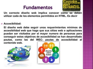 Un correcto diseño web implica conocer como se deben
utilizar cada de los elementos permitidos en HTML. Es decir
 Accesibilidad:
El diseño web debe seguir unos requerimientos mínimos de
accesibilidad web que haga que sus sitios web o aplicaciones
puedan ser visitados por el mayor numero de personas para
conseguir estos objetivos de accesibilidad se han desarrollado
pautas, como las del WEC: pautas de accesibilidad al
contenido web.
 